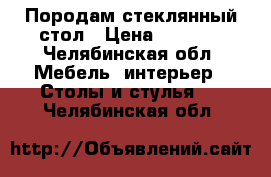 Породам стеклянный стол › Цена ­ 5 000 - Челябинская обл. Мебель, интерьер » Столы и стулья   . Челябинская обл.